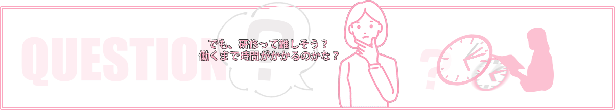 でも、研修って難しそう?働くまで時間がかかるのかな?